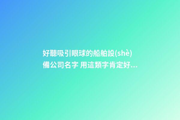 好聽吸引眼球的船舶設(shè)備公司名字 用這類字肯定好看-第1張-公司起名-玄機派
